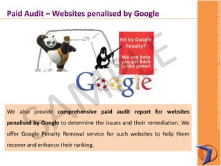 SEOServiceCorporationconfidentialdocument–Pleasedonotsharewithoutpriorpermission
We also provide comprehensive paid audit report for websites
penalised by Google to determine the issues and their remediation. We
offer Google Penalty Removal service for such websites to help them
recover and enhance their ranking.
Paid Audit – Websites penalised by Google
 