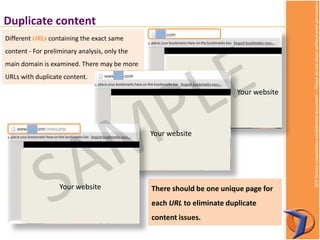 SEOServiceCorporationconfidentialdocument–Pleasedonotsharewithoutpriorpermission
Duplicate content
There should be one unique page for
each URL to eliminate duplicate
content issues.
Different URLs containing the exact same
content - For preliminary analysis, only the
main domain is examined. There may be more
URLs with duplicate content.
Your website
Your website
Your website
 