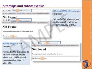 SEOServiceCorporationconfidentialdocument–Pleasedonotsharewithoutpriorpermission
Sitemaps and robots.txt file
XML and HTML sitemaps are
not present.
XML and HTML sitemaps are
used by search engines for
proper discovery of URLs.
Robots.txt file is not
present.
Robots.txt file is required to
instruct the web robots
about the crawlable and
non-crawlable pages on
your site.
 