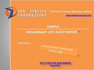 A full service Internet Marketing company
www.seoservicecorp.com
Presented to :
SAMPLE
PRELIMINARY SITE AUDIT REPORT*
*GET IT FREE FOR YOUR WEBSITE
(worth $799)
 