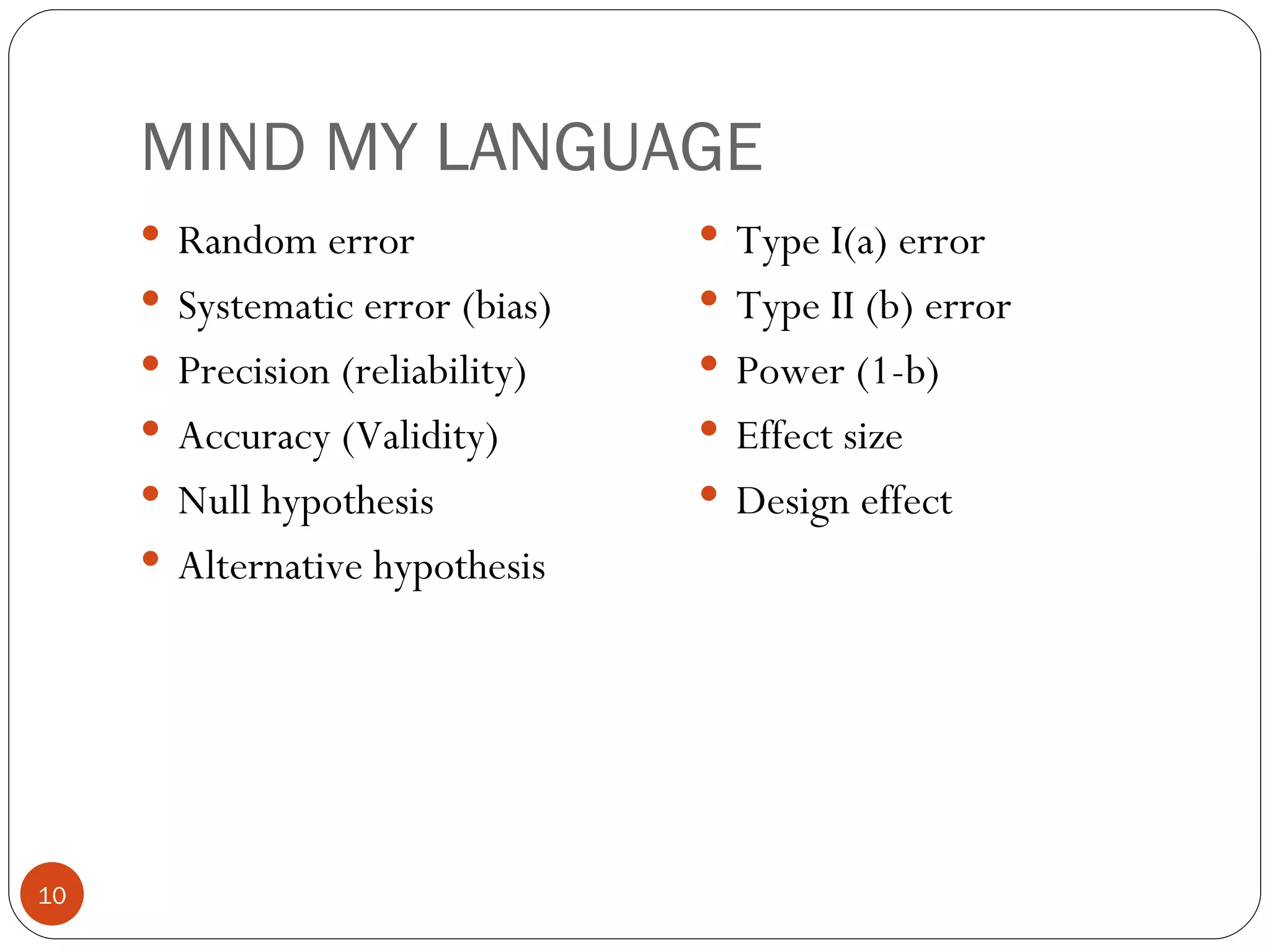 MIND MY LANGUAGE
      Random error               Type I(a) error
      Systematic error (bias)    Type II (b) error
      Precision (reliability)    Power (1-b)
      Accuracy (Validity)        Effect size
      Null hypothesis            Design effect
      Alternative hypothesis




10
 