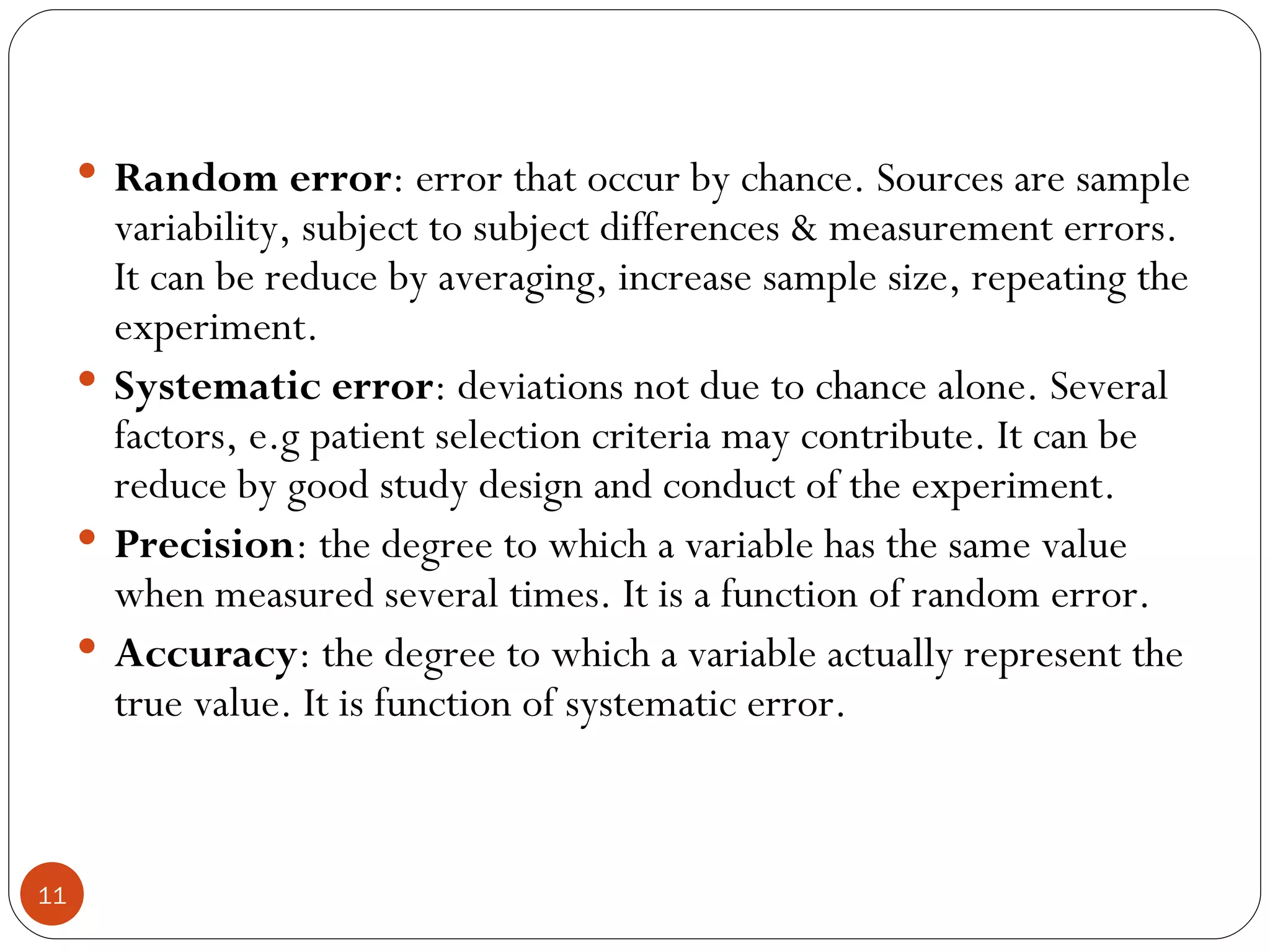  Random error: error that occur by chance. Sources are sample
       variability, subject to subject differences & measurement errors.
       It can be reduce by averaging, increase sample size, repeating the
       experiment.
      Systematic error: deviations not due to chance alone. Several
       factors, e.g patient selection criteria may contribute. It can be
       reduce by good study design and conduct of the experiment.
      Precision: the degree to which a variable has the same value
       when measured several times. It is a function of random error.
      Accuracy: the degree to which a variable actually represent the
       true value. It is function of systematic error.



11
 