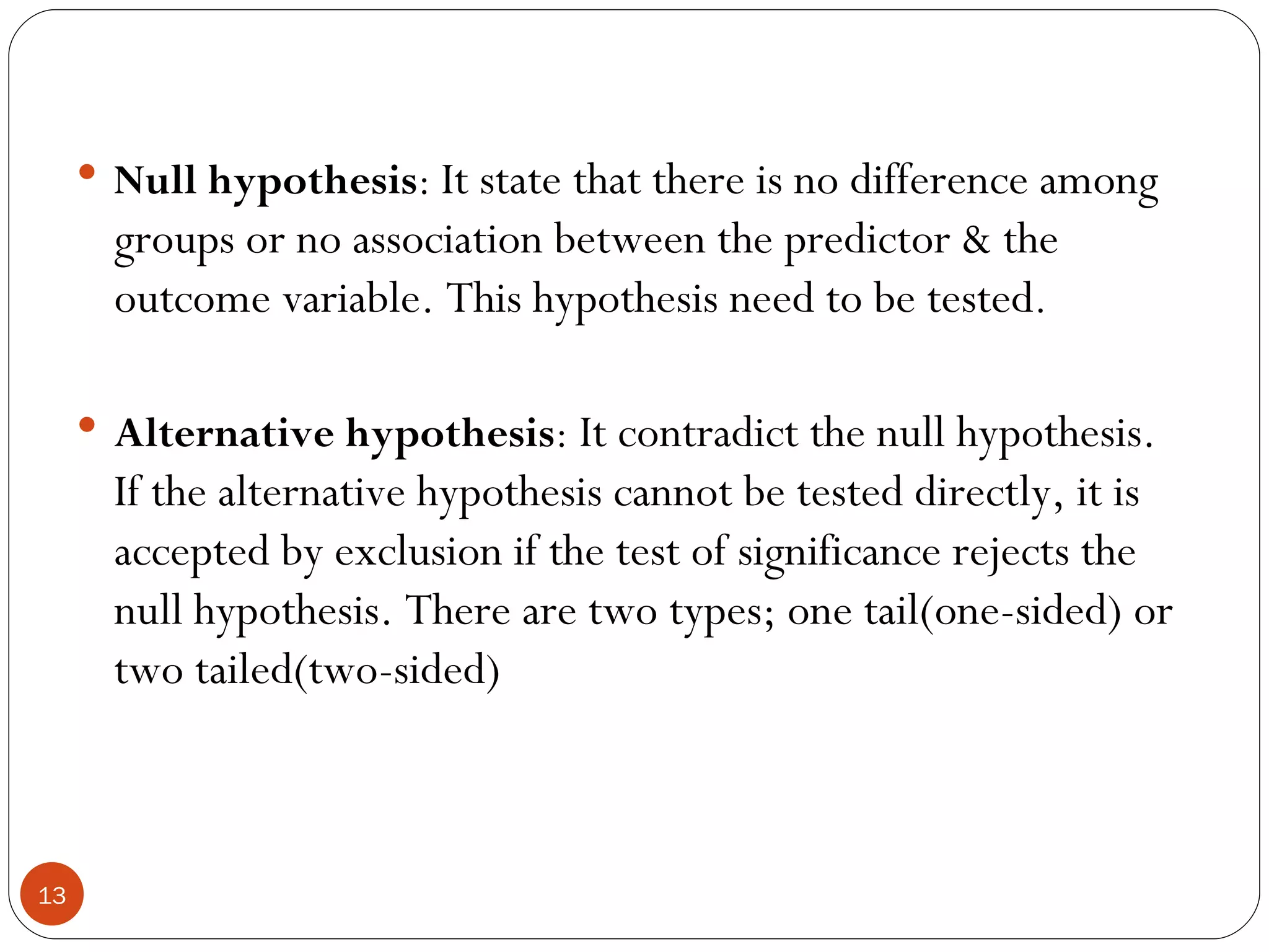  Null hypothesis: It state that there is no difference among
       groups or no association between the predictor & the
       outcome variable. This hypothesis need to be tested.

      Alternative hypothesis: It contradict the null hypothesis.
       If the alternative hypothesis cannot be tested directly, it is
       accepted by exclusion if the test of significance rejects the
       null hypothesis. There are two types; one tail(one-sided) or
       two tailed(two-sided)



13
 