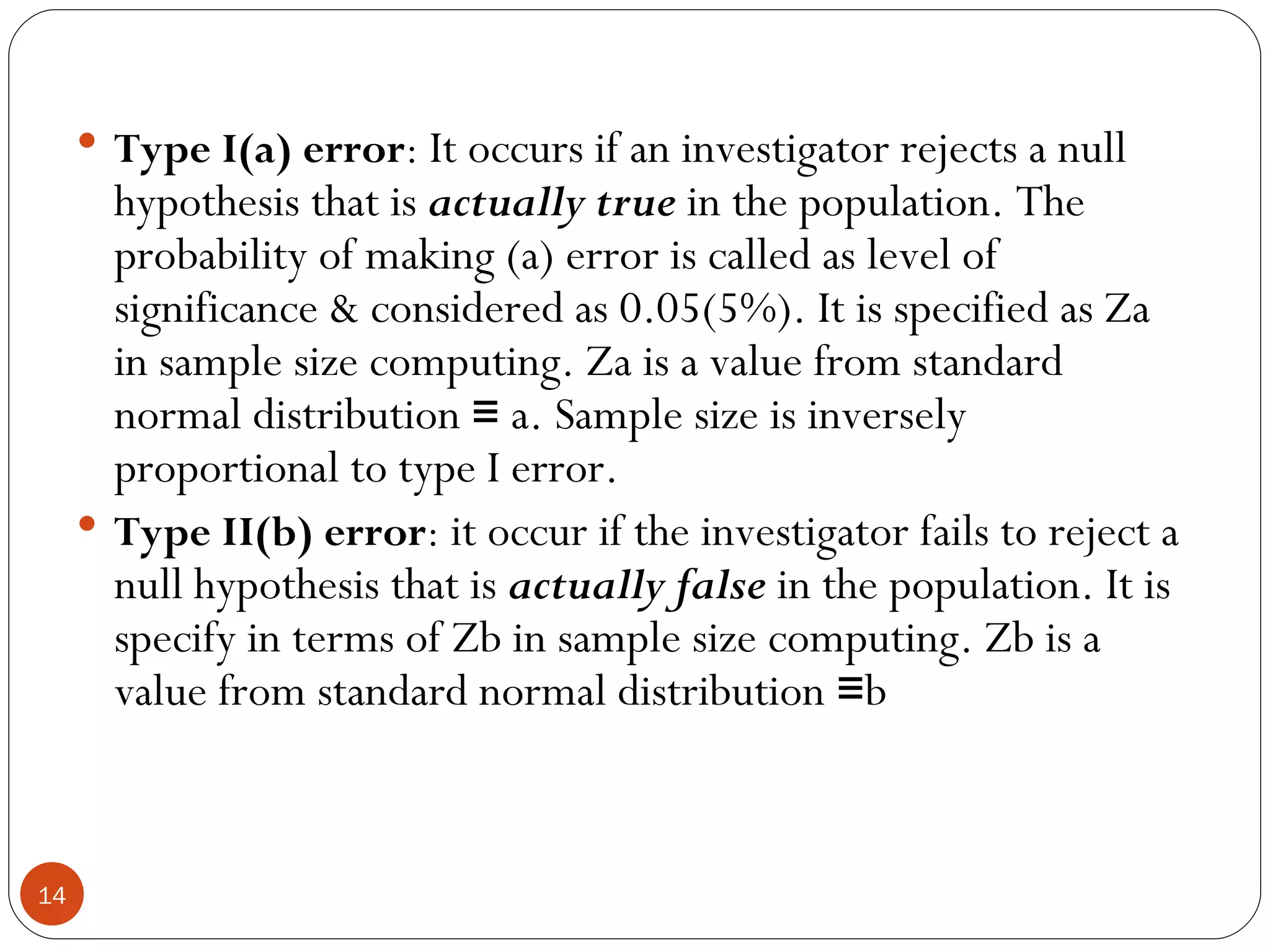 Type I(a) error: It occurs if an investigator rejects a null
         hypothesis that is actually true in the population. The
         probability of making (a) error is called as level of
         significance & considered as 0.05(5%). It is specified as Za
         in sample size computing. Za is a value from standard
         normal distribution ≡ a. Sample size is inversely
         proportional to type I error.
        Type II(b) error: it occur if the investigator fails to reject a
         null hypothesis that is actually false in the population. It is
         specify in terms of Zb in sample size computing. Zb is a
         value from standard normal distribution ≡b



14
 