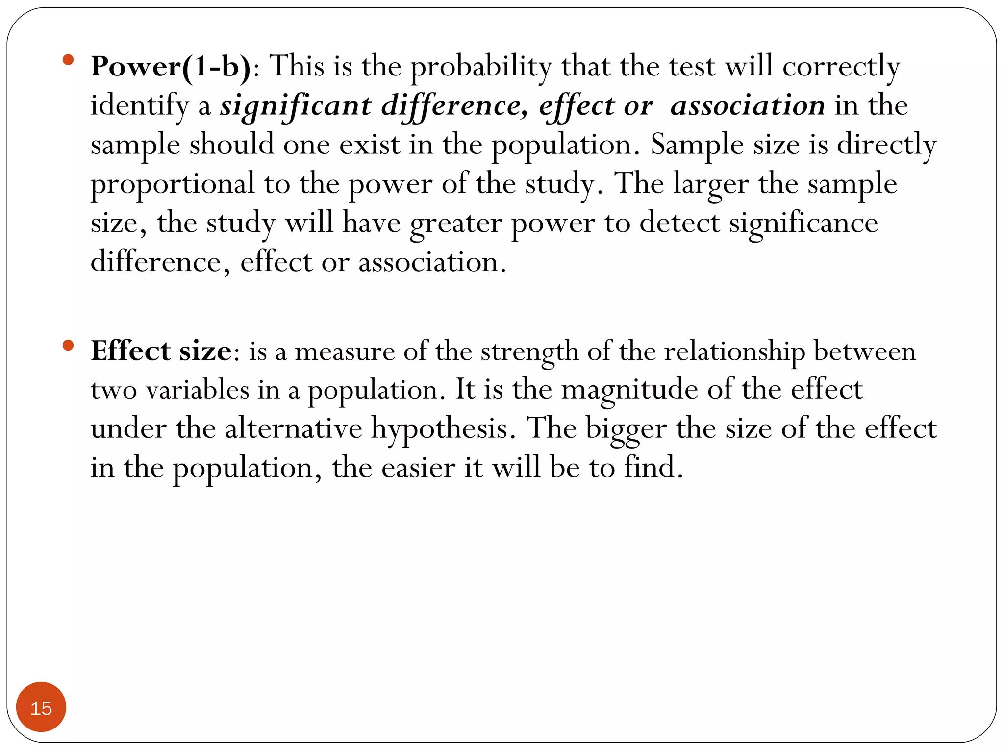  Power(1-b): This is the probability that the test will correctly
       identify a significant difference, effect or association in the
       sample should one exist in the population. Sample size is directly
       proportional to the power of the study. The larger the sample
       size, the study will have greater power to detect significance
       difference, effect or association.

      Effect size: is a measure of the strength of the relationship between
       two variables in a population. It is the magnitude of the effect
       under the alternative hypothesis. The bigger the size of the effect
       in the population, the easier it will be to find.




15
 