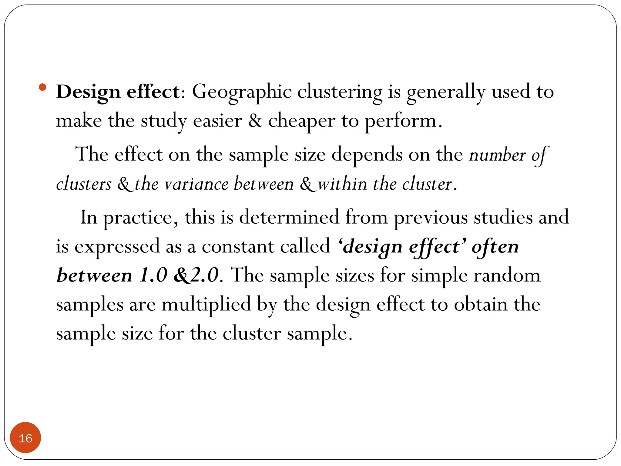  Design effect: Geographic clustering is generally used to
       make the study easier & cheaper to perform.
          The effect on the sample size depends on the number of
       clusters & the variance between & within the cluster.
           In practice, this is determined from previous studies and
       is expressed as a constant called ‘design effect’ often
       between 1.0 &2.0. The sample sizes for simple random
       samples are multiplied by the design effect to obtain the
       sample size for the cluster sample.



16
 