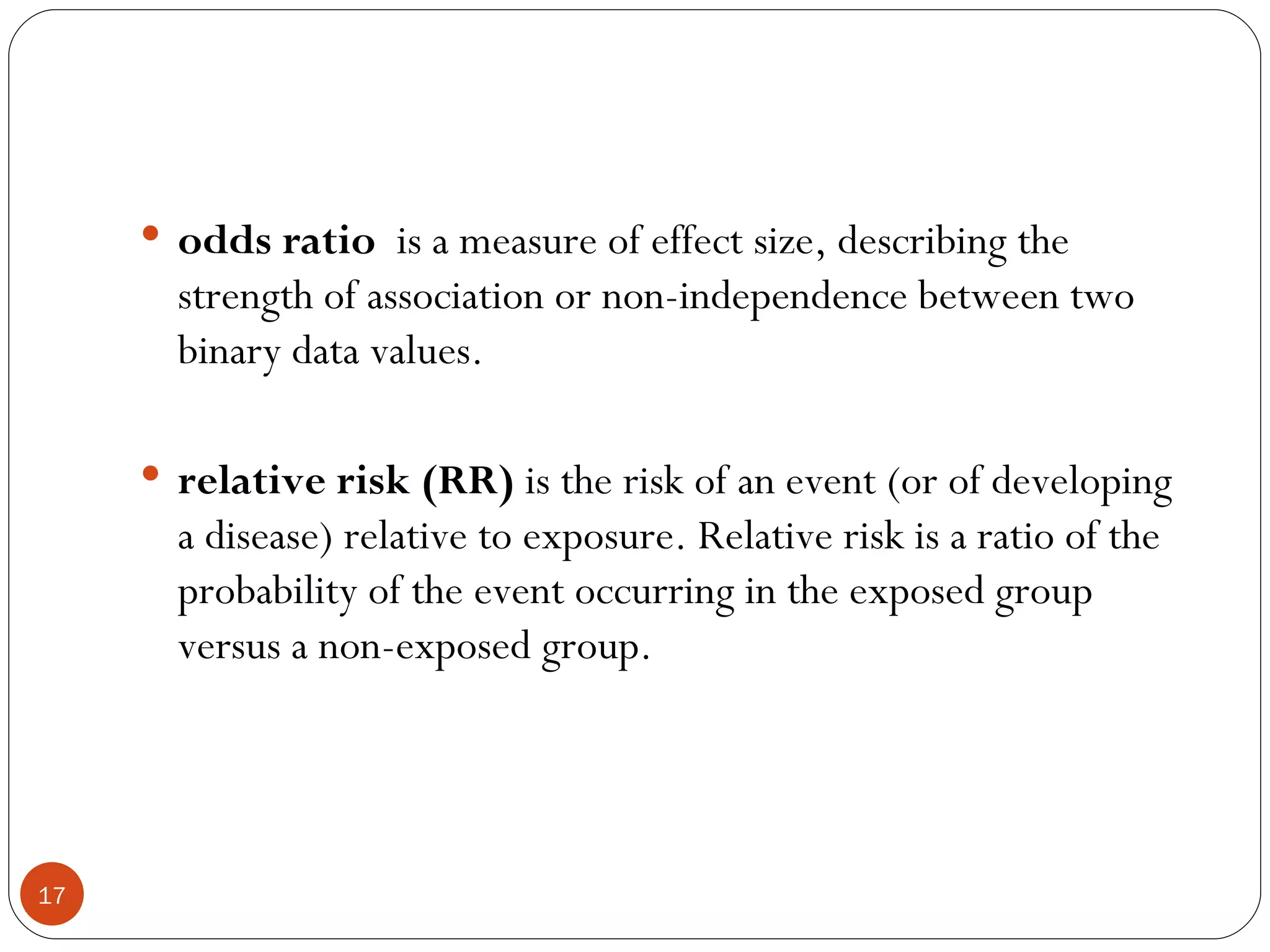  odds ratio is a measure of effect size, describing the
       strength of association or non-independence between two
       binary data values.

      relative risk (RR) is the risk of an event (or of developing
       a disease) relative to exposure. Relative risk is a ratio of the
       probability of the event occurring in the exposed group
       versus a non-exposed group.




17
 