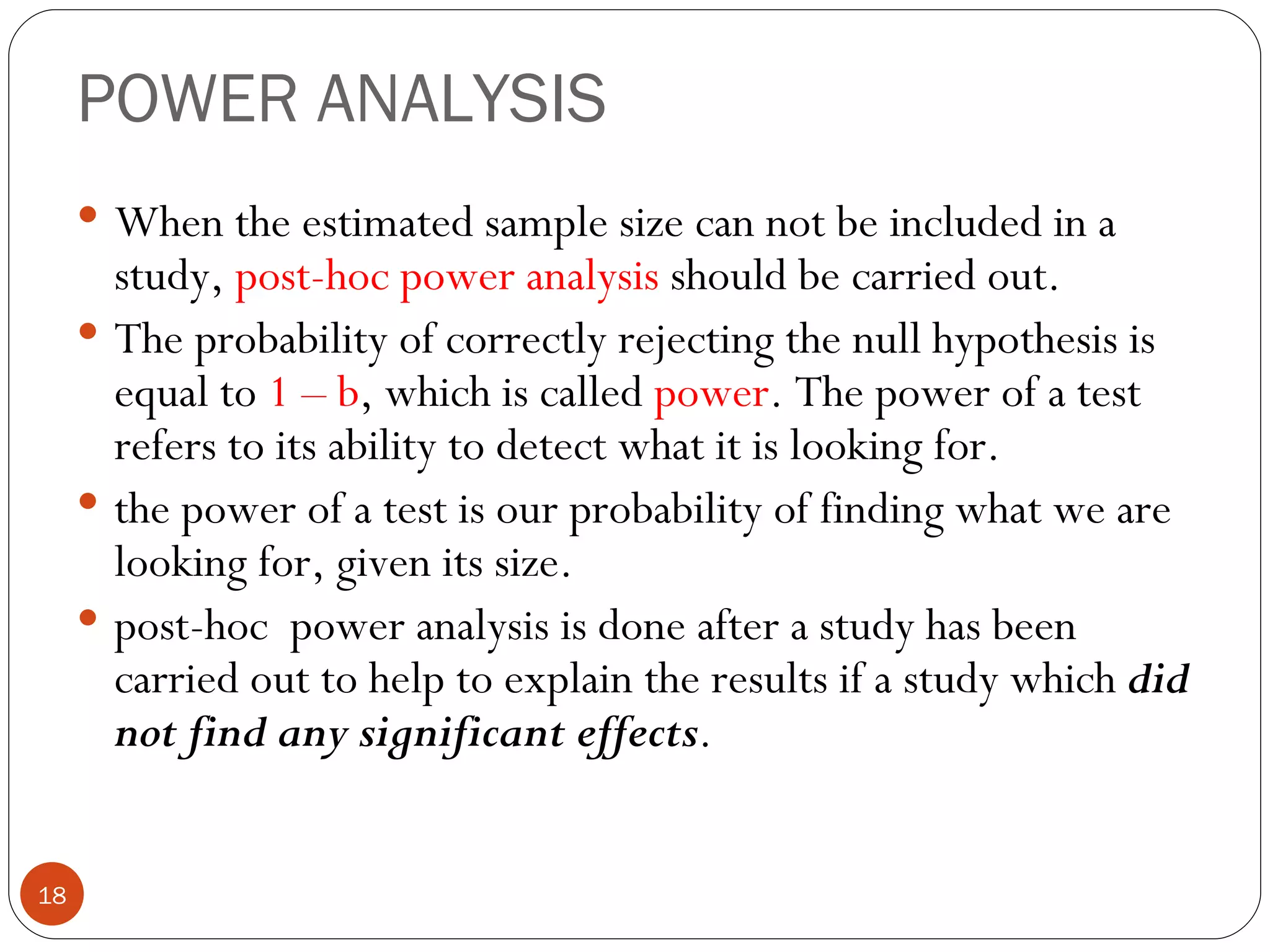 POWER ANALYSIS
      When the estimated sample size can not be included in a
       study, post-hoc power analysis should be carried out.
      The probability of correctly rejecting the null hypothesis is
       equal to 1 – b, which is called power. The power of a test
       refers to its ability to detect what it is looking for.
      the power of a test is our probability of finding what we are
       looking for, given its size.
      post-hoc power analysis is done after a study has been
       carried out to help to explain the results if a study which did
       not find any significant effects.


18
 