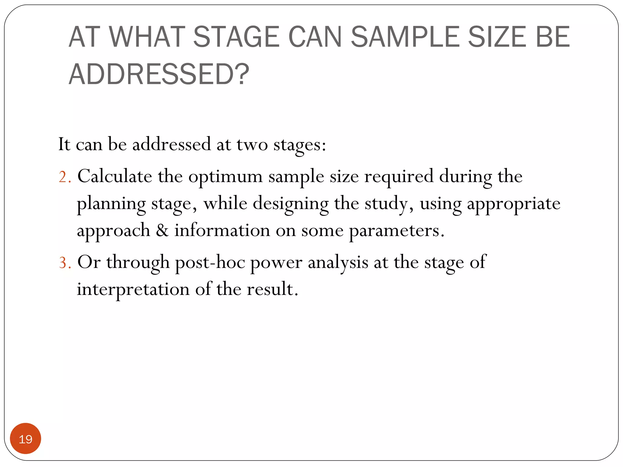 AT WHAT STAGE CAN SAMPLE SIZE BE
      ADDRESSED?

     It can be addressed at two stages:
     2. Calculate the optimum sample size required during the
        planning stage, while designing the study, using appropriate
        approach & information on some parameters.
     3. Or through post-hoc power analysis at the stage of
        interpretation of the result.




19
 