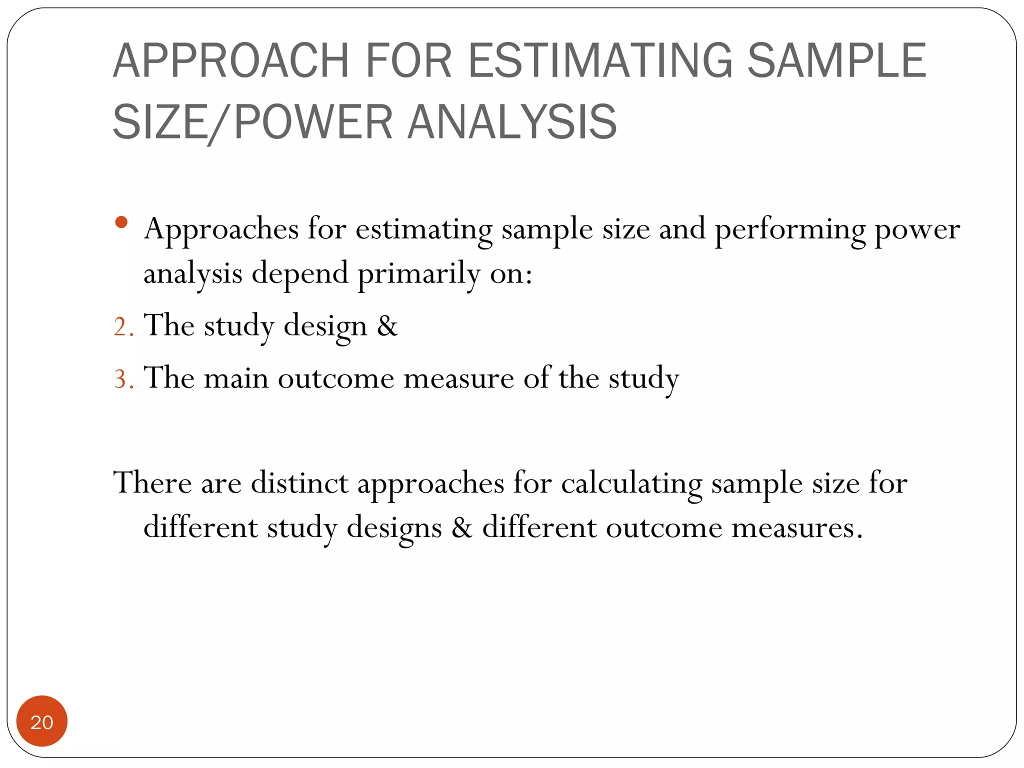 APPROACH FOR ESTIMATING SAMPLE
     SIZE/POWER ANALYSIS
      Approaches for estimating sample size and performing power
        analysis depend primarily on:
     2. The study design &
     3. The main outcome measure of the study


     There are distinct approaches for calculating sample size for
       different study designs & different outcome measures.




20
 