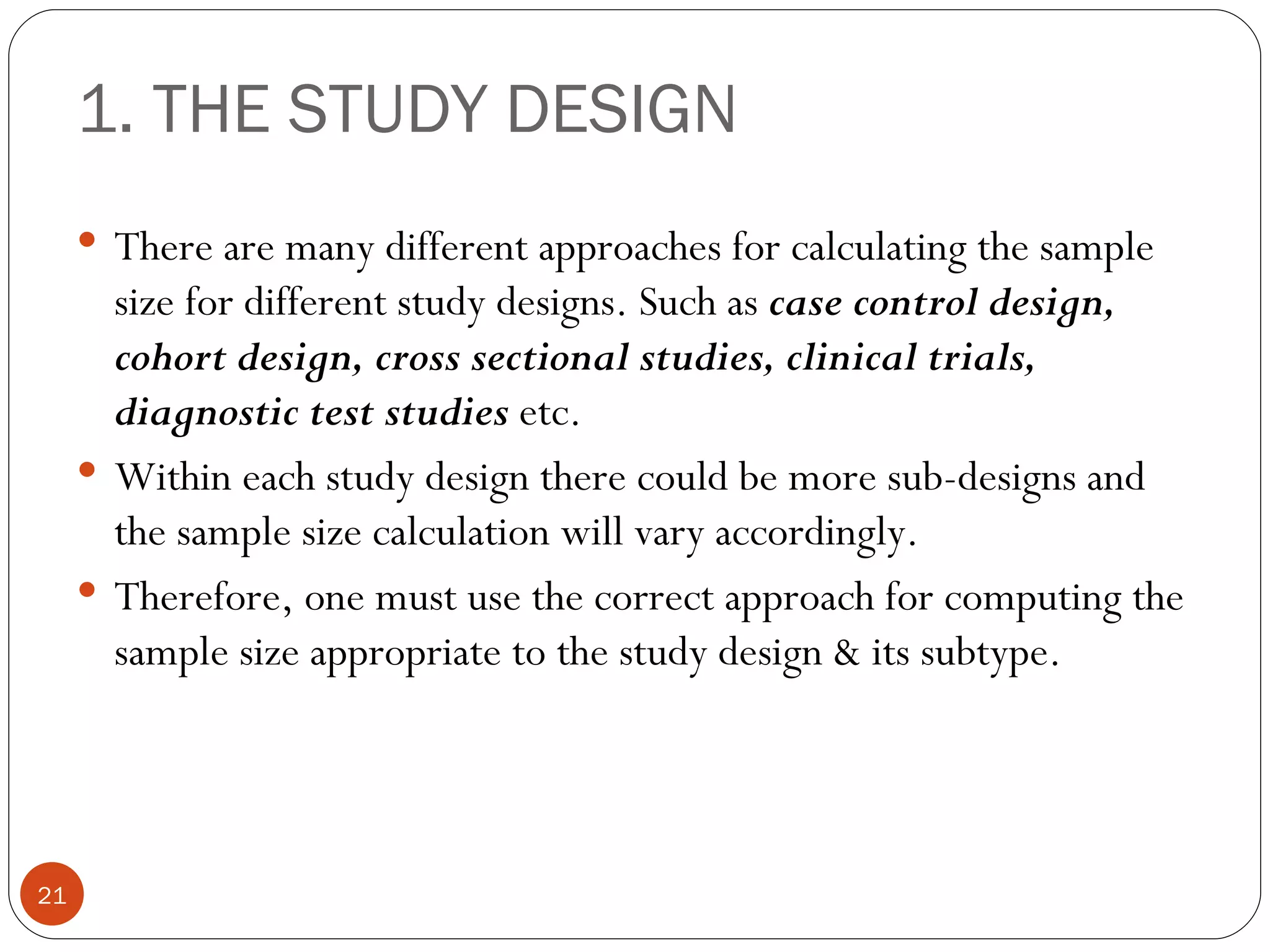 1. THE STUDY DESIGN
      There are many different approaches for calculating the sample
       size for different study designs. Such as case control design,
       cohort design, cross sectional studies, clinical trials,
       diagnostic test studies etc.
      Within each study design there could be more sub-designs and
       the sample size calculation will vary accordingly.
      Therefore, one must use the correct approach for computing the
       sample size appropriate to the study design & its subtype.




21
 