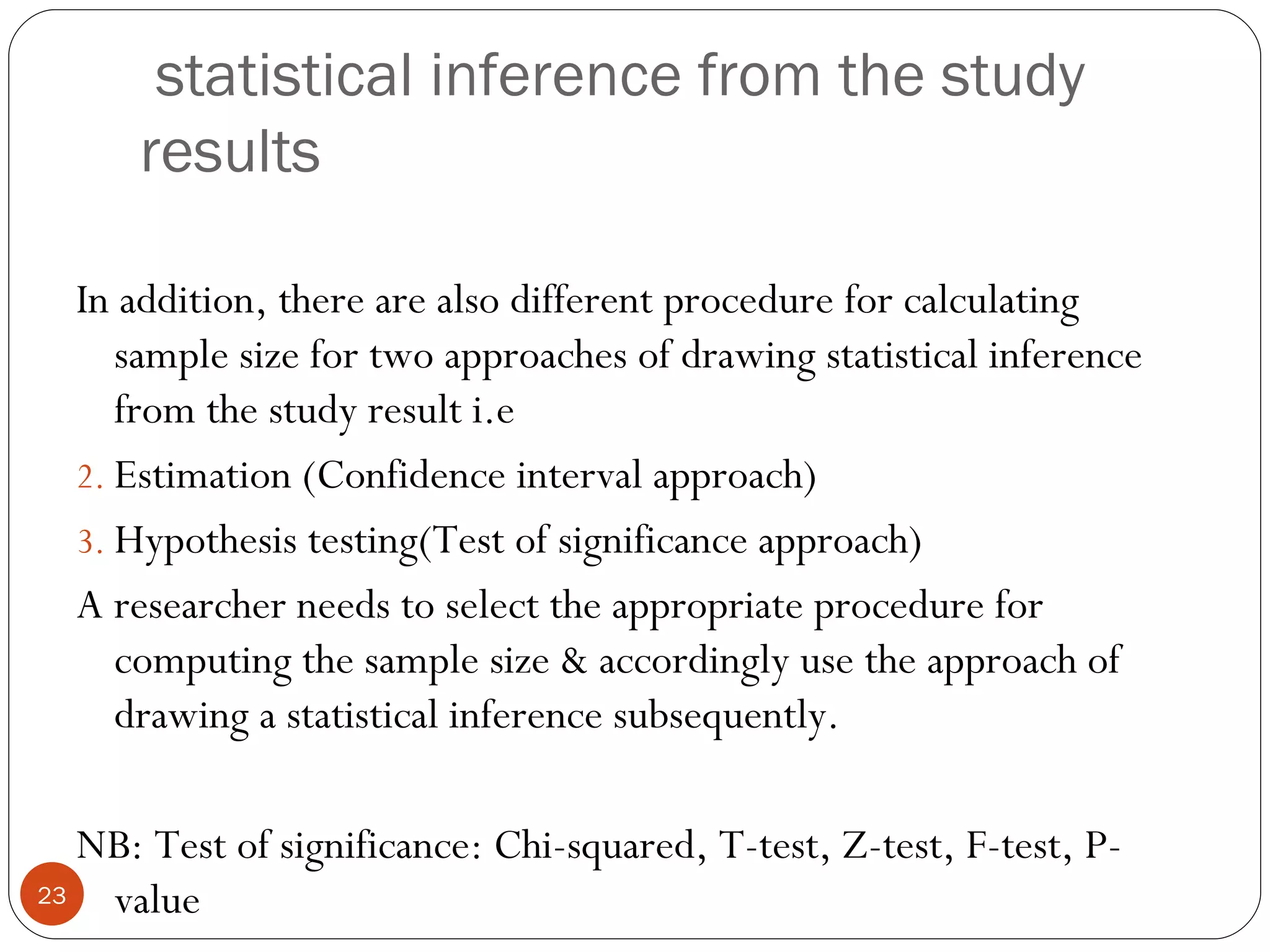 statistical inference from the study
      results

  In addition, there are also different procedure for calculating
     sample size for two approaches of drawing statistical inference
     from the study result i.e
  2. Estimation (Confidence interval approach)
  3. Hypothesis testing(Test of significance approach)
  A researcher needs to select the appropriate procedure for
     computing the sample size & accordingly use the approach of
     drawing a statistical inference subsequently.

   NB: Test of significance: Chi-squared, T-test, Z-test, F-test, P-
23  value
 