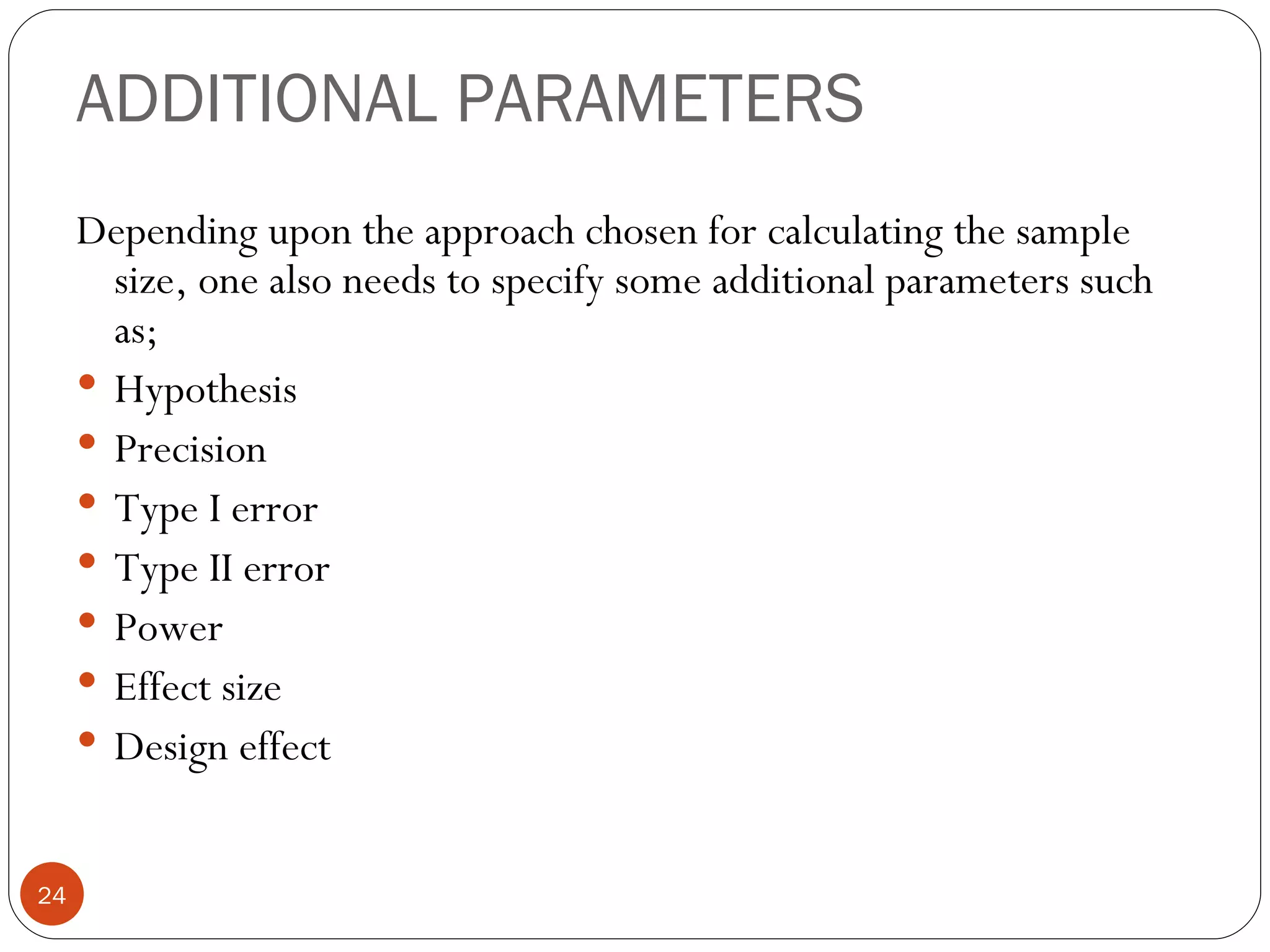 ADDITIONAL PARAMETERS
     Depending upon the approach chosen for calculating the sample
       size, one also needs to specify some additional parameters such
       as;
      Hypothesis
      Precision
      Type I error
      Type II error
      Power
      Effect size
      Design effect


24
 