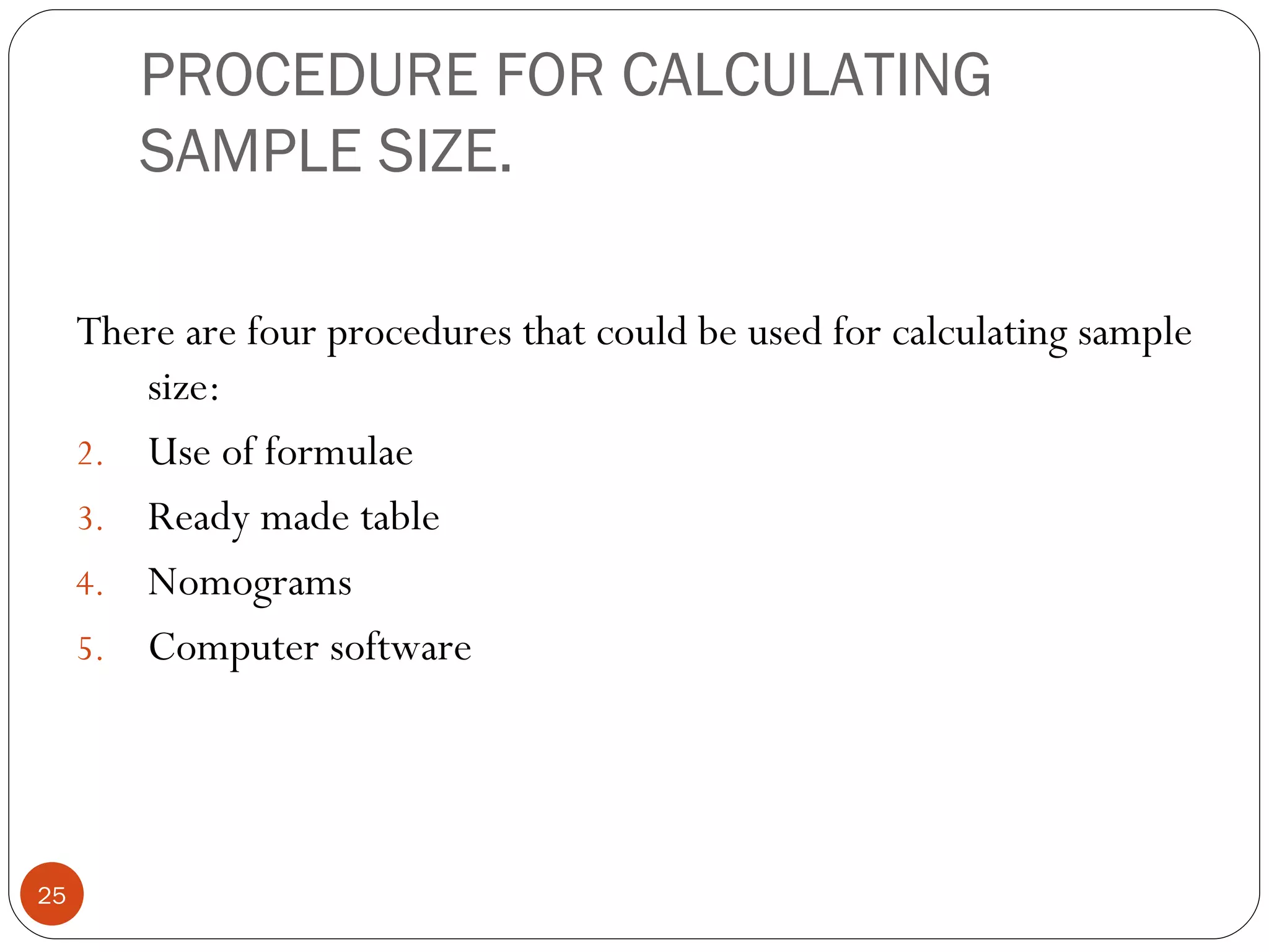 PROCEDURE FOR CALCULATING
        SAMPLE SIZE.

     There are four procedures that could be used for calculating sample
        size:
     2. Use of formulae
     3. Ready made table
     4. Nomograms
     5. Computer software




25
 