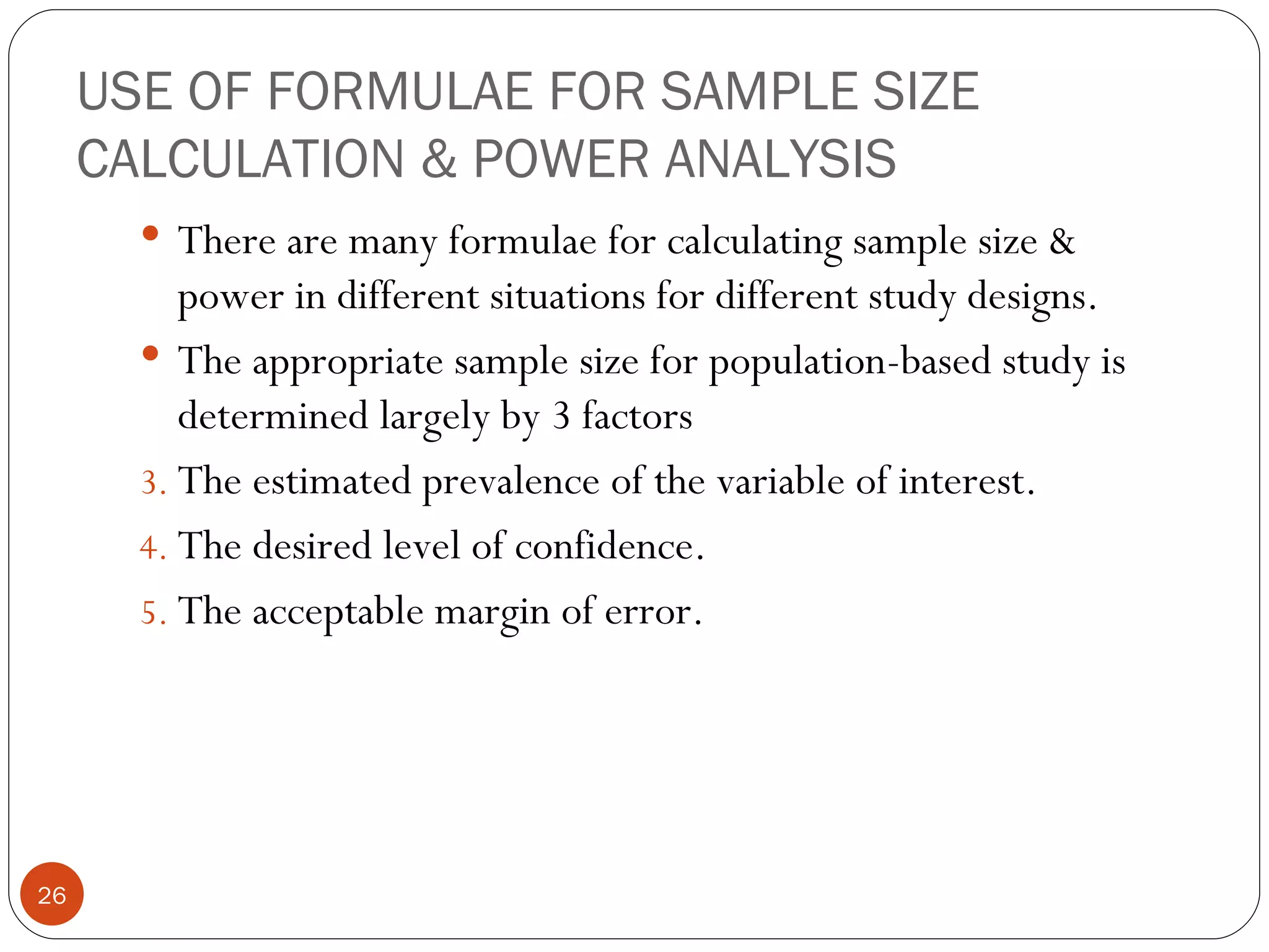 USE OF FORMULAE FOR SAMPLE SIZE
     CALCULATION & POWER ANALYSIS
        There are many formulae for calculating sample size &
          power in different situations for different study designs.
        The appropriate sample size for population-based study is
          determined largely by 3 factors
       3. The estimated prevalence of the variable of interest.
       4. The desired level of confidence.
       5. The acceptable margin of error.




26
 