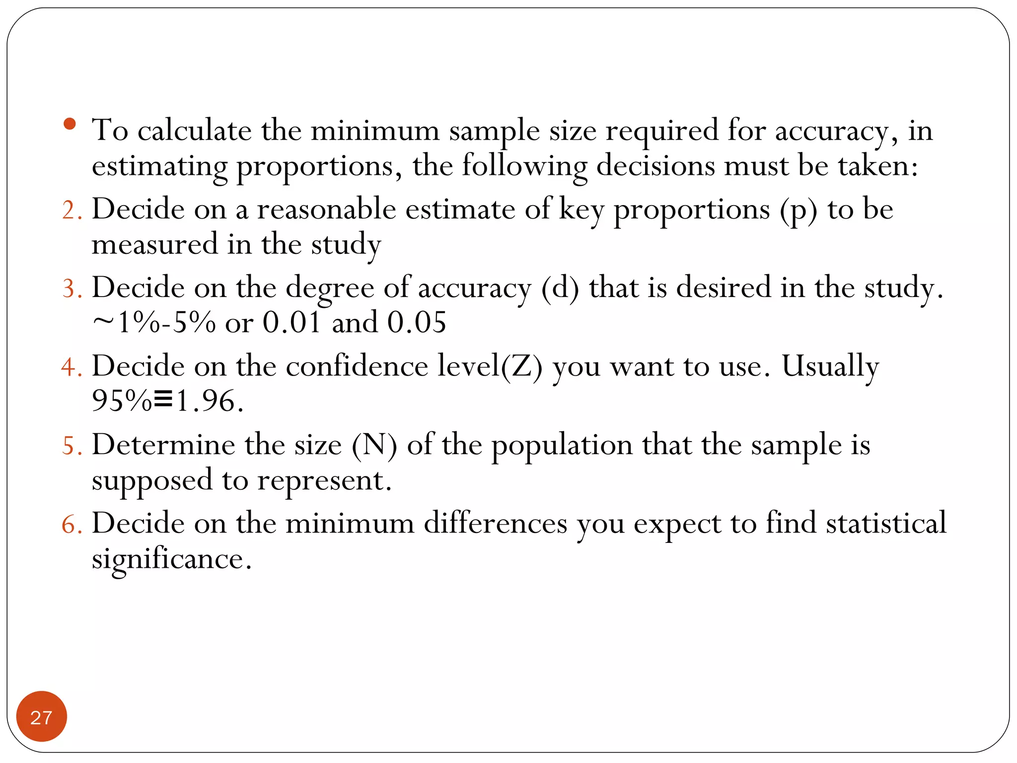  To calculate the minimum sample size required for accuracy, in
        estimating proportions, the following decisions must be taken:
     2. Decide on a reasonable estimate of key proportions (p) to be
        measured in the study
     3. Decide on the degree of accuracy (d) that is desired in the study.
        ~1%-5% or 0.01 and 0.05
     4. Decide on the confidence level(Z) you want to use. Usually
        95%≡1.96.
     5. Determine the size (N) of the population that the sample is
        supposed to represent.
     6. Decide on the minimum differences you expect to find statistical
        significance.



27
 