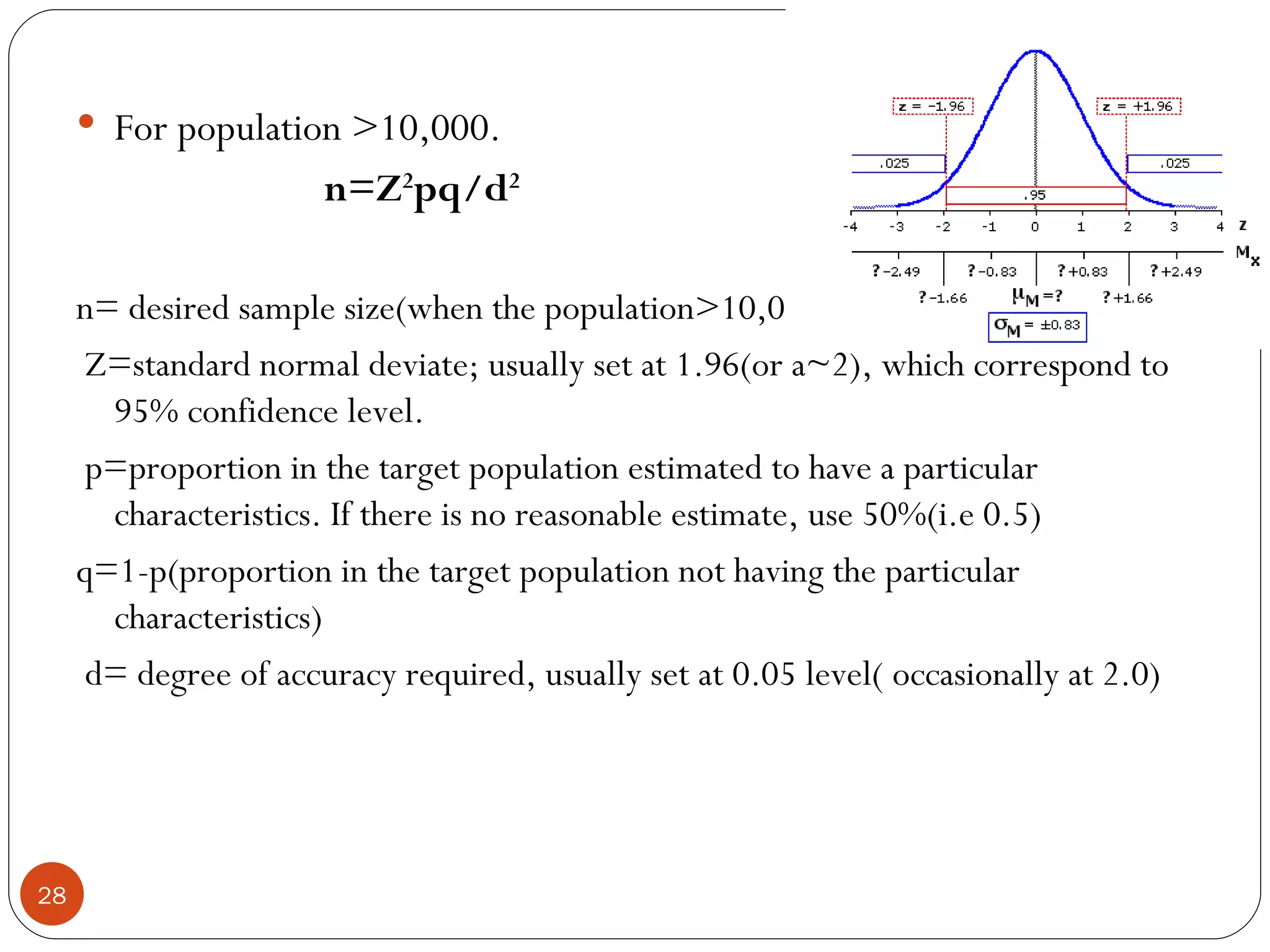  For population >10,000.
                       n=Z2pq/d2

     n= desired sample size(when the population>10,000)
      Z=standard normal deviate; usually set at 1.96(or a~2), which correspond to
       95% confidence level.
      p=proportion in the target population estimated to have a particular
       characteristics. If there is no reasonable estimate, use 50%(i.e 0.5)
     q=1-p(proportion in the target population not having the particular
       characteristics)
      d= degree of accuracy required, usually set at 0.05 level( occasionally at 2.0)




28
 