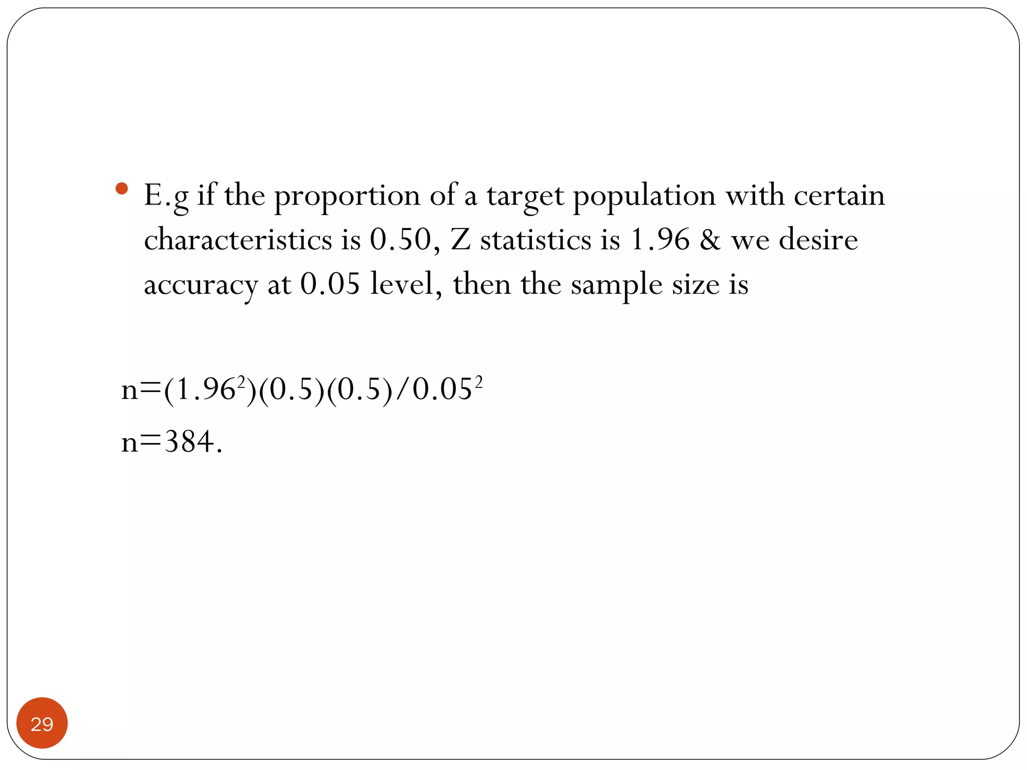  E.g if the proportion of a target population with certain
       characteristics is 0.50, Z statistics is 1.96 & we desire
       accuracy at 0.05 level, then the sample size is

     n=(1.962)(0.5)(0.5)/0.052
     n=384.




29
 