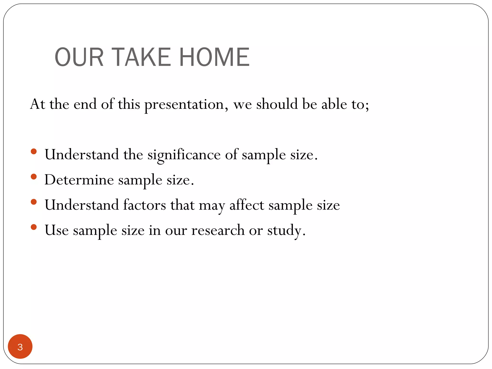 OUR TAKE HOME
    At the end of this presentation, we should be able to;

     Understand the significance of sample size.
     Determine sample size.
     Understand factors that may affect sample size
     Use sample size in our research or study.




3
 