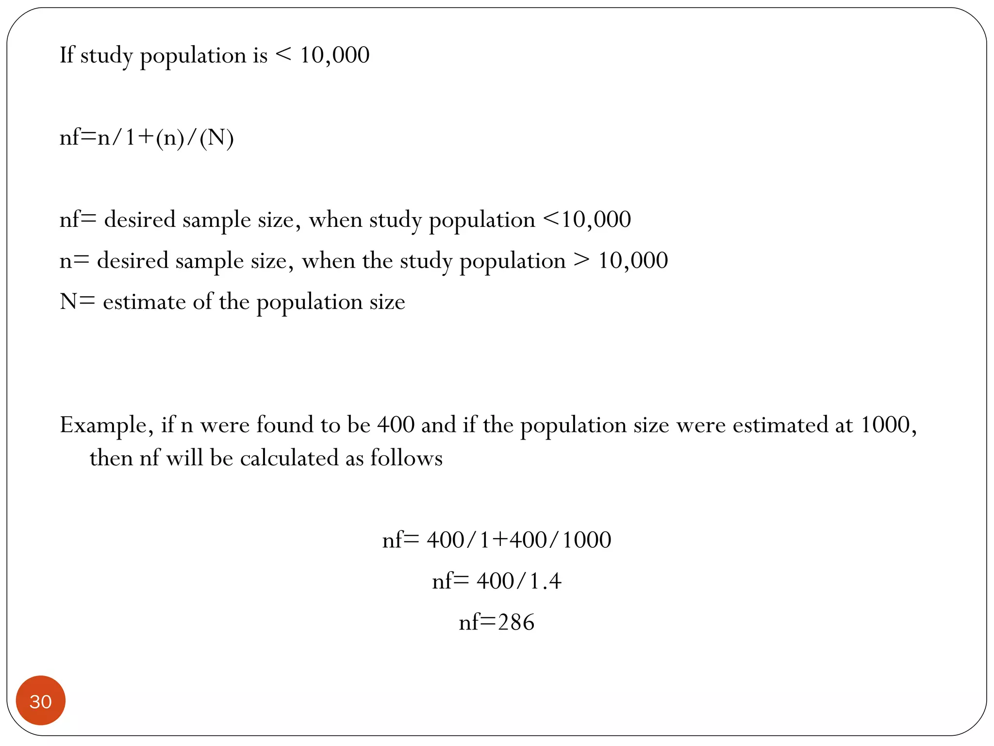 If study population is < 10,000

     nf=n/1+(n)/(N)

     nf= desired sample size, when study population <10,000
     n= desired sample size, when the study population > 10,000
     N= estimate of the population size



     Example, if n were found to be 400 and if the population size were estimated at 1000,
       then nf will be calculated as follows

                                       nf= 400/1+400/1000
                                           nf= 400/1.4
                                              nf=286

30
 