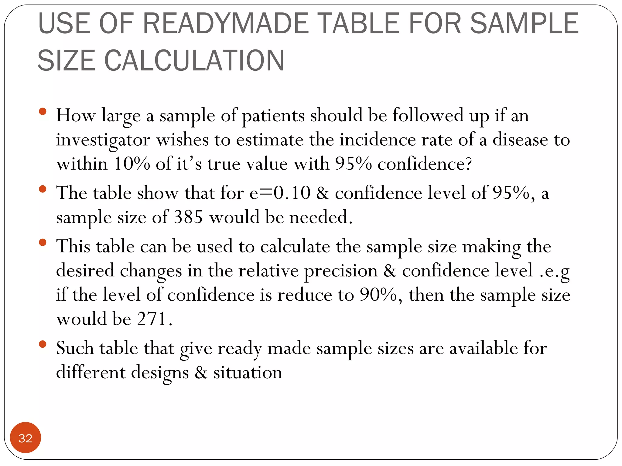 USE OF READYMADE TABLE FOR SAMPLE
     SIZE CALCULATION
      How large a sample of patients should be followed up if an
       investigator wishes to estimate the incidence rate of a disease to
       within 10% of it’s true value with 95% confidence?
      The table show that for e=0.10 & confidence level of 95%, a
       sample size of 385 would be needed.
      This table can be used to calculate the sample size making the
       desired changes in the relative precision & confidence level .e.g
       if the level of confidence is reduce to 90%, then the sample size
       would be 271.
      Such table that give ready made sample sizes are available for
       different designs & situation

32
 