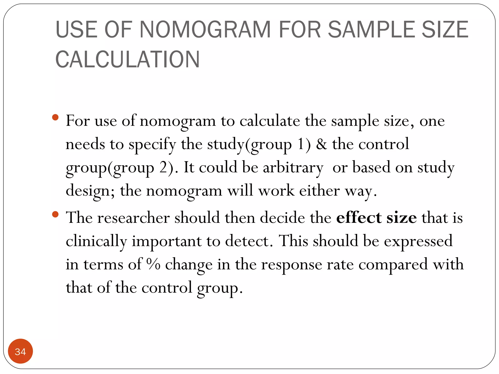 USE OF NOMOGRAM FOR SAMPLE SIZE
     CALCULATION

      For use of nomogram to calculate the sample size, one
       needs to specify the study(group 1) & the control
       group(group 2). It could be arbitrary or based on study
       design; the nomogram will work either way.
      The researcher should then decide the effect size that is
       clinically important to detect. This should be expressed
       in terms of % change in the response rate compared with
       that of the control group.


34
 