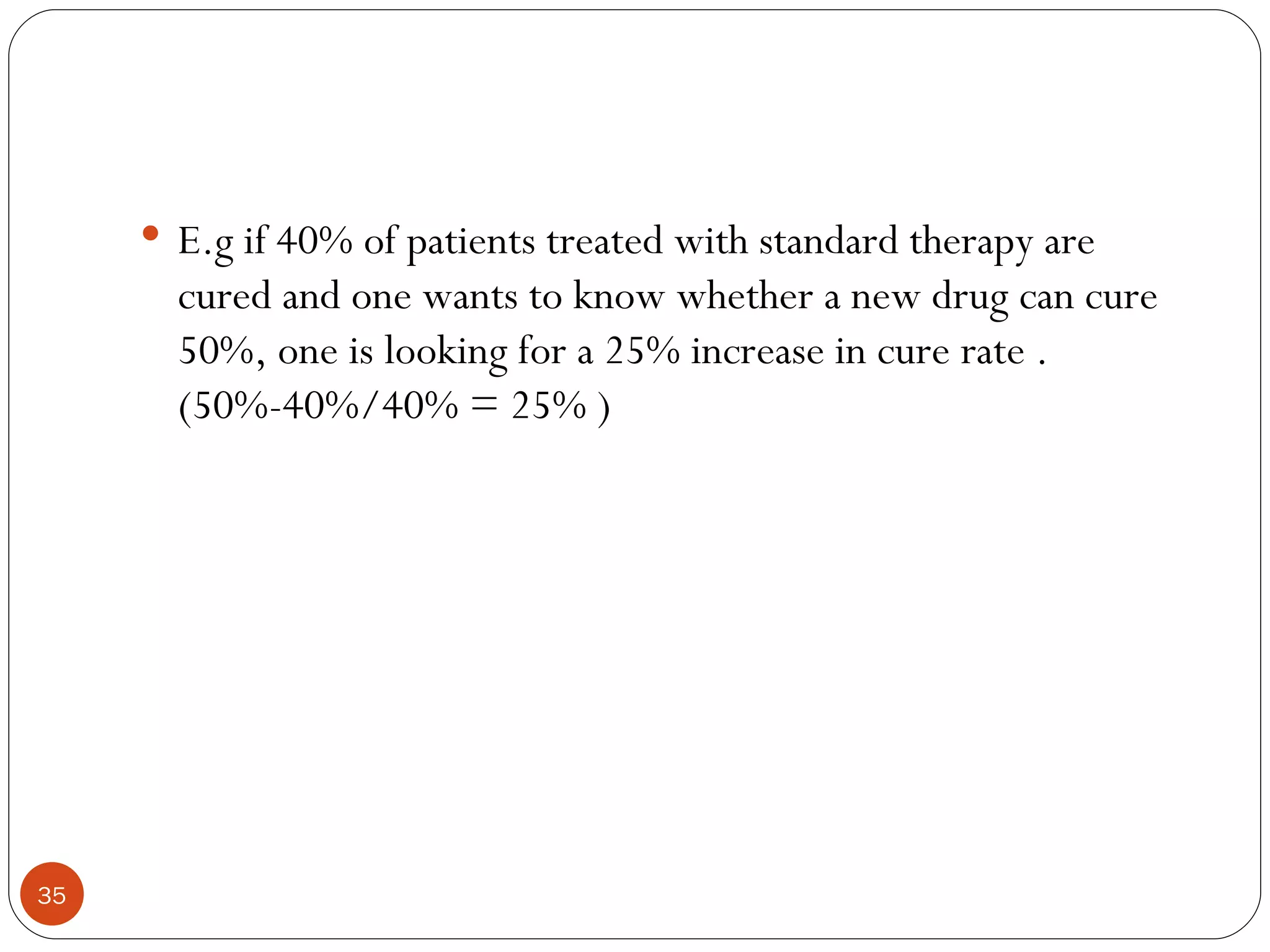  E.g if 40% of patients treated with standard therapy are
       cured and one wants to know whether a new drug can cure
       50%, one is looking for a 25% increase in cure rate .
       (50%-40%/40% = 25% )




35
 