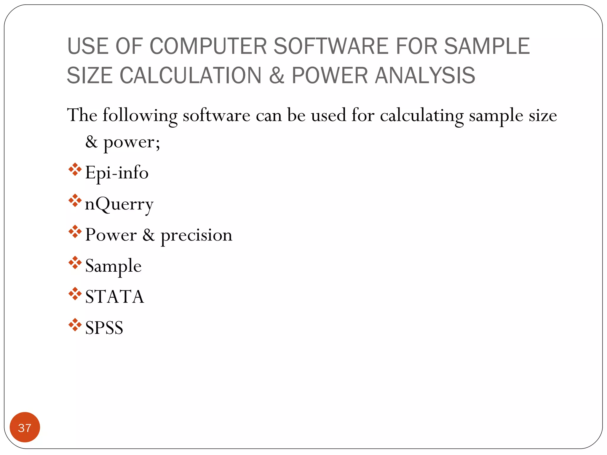 USE OF COMPUTER SOFTWARE FOR SAMPLE
     SIZE CALCULATION & POWER ANALYSIS
     The following software can be used for calculating sample size
       & power;
      Epi-info
      nQuerry
      Power & precision
      Sample
      STATA
      SPSS




37
 