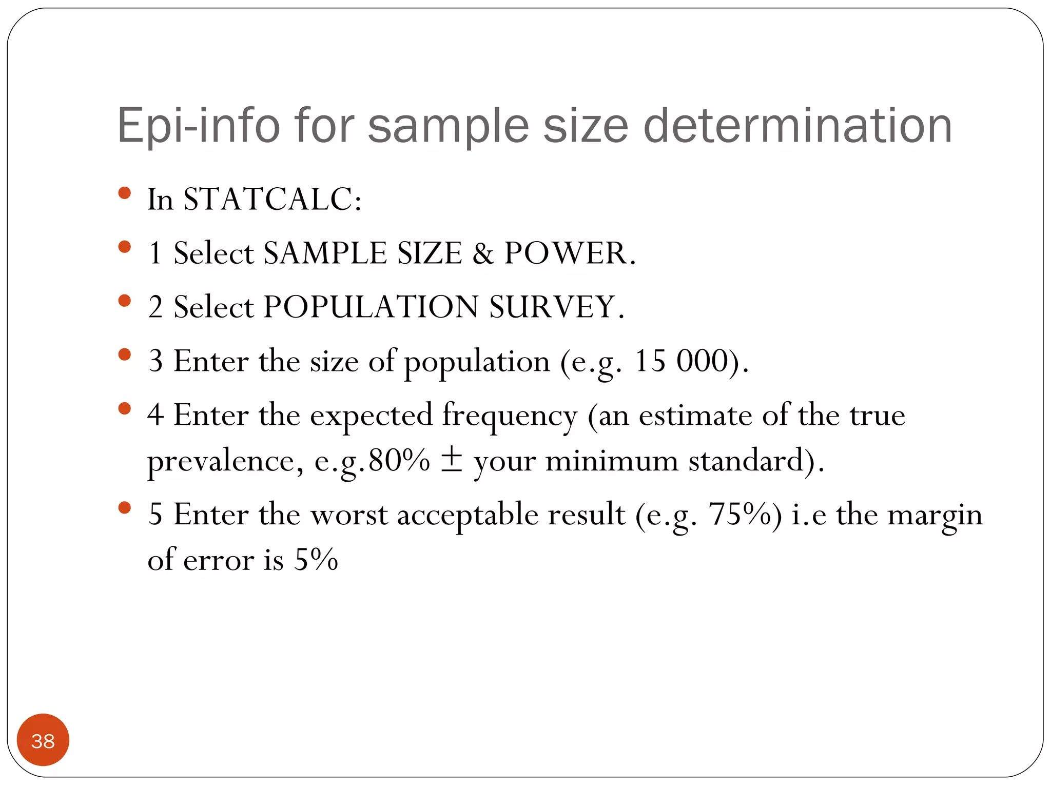 Epi-info for sample size determination
      In STATCALC:
      1 Select SAMPLE SIZE & POWER.
      2 Select POPULATION SURVEY.
      3 Enter the size of population (e.g. 15 000).
      4 Enter the expected frequency (an estimate of the true
       prevalence, e.g.80% ± your minimum standard).
      5 Enter the worst acceptable result (e.g. 75%) i.e the margin
       of error is 5%



38
 