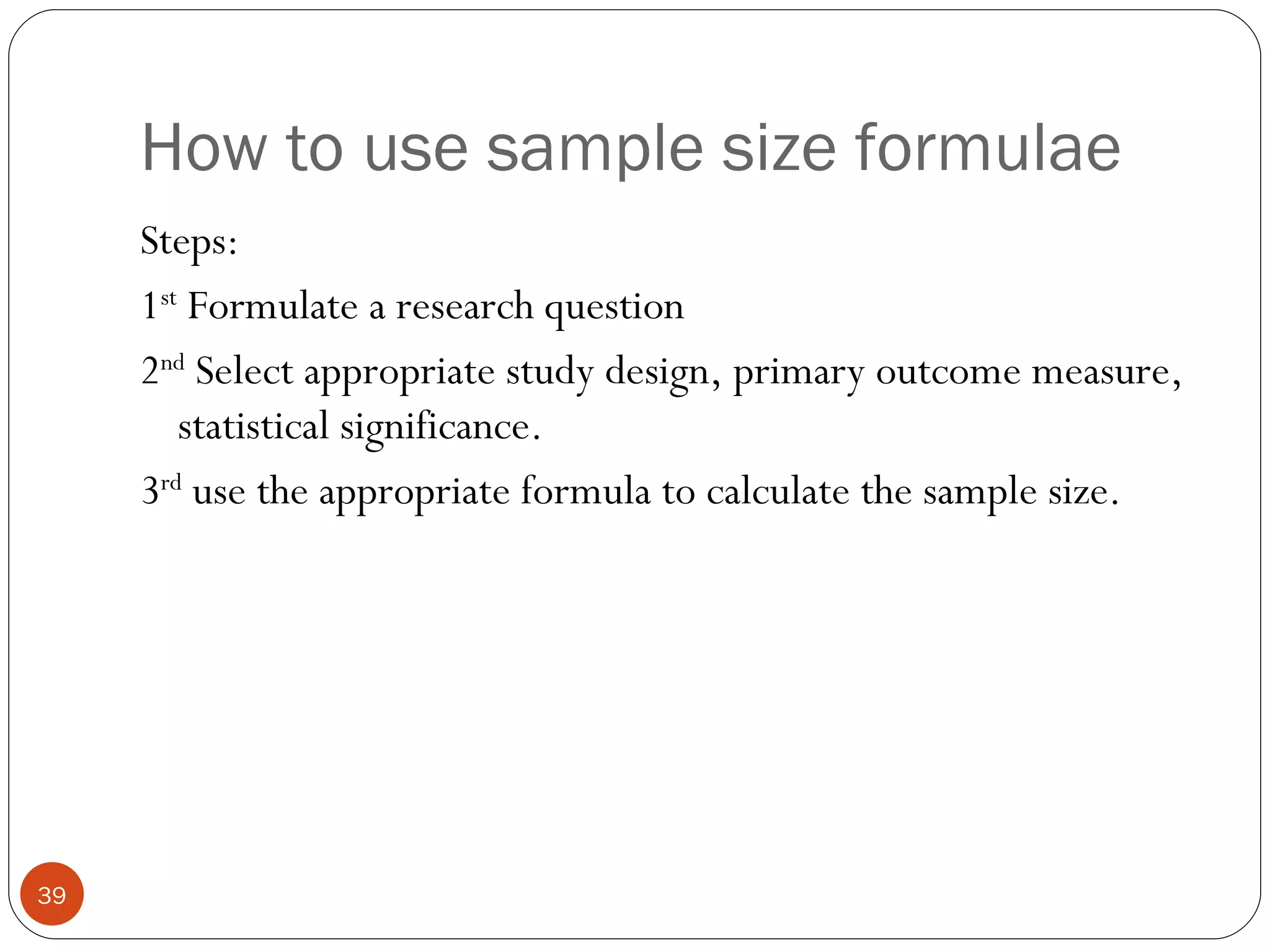 How to use sample size formulae
     Steps:
     1st Formulate a research question
     2nd Select appropriate study design, primary outcome measure,
        statistical significance.
     3rd use the appropriate formula to calculate the sample size.




39
 