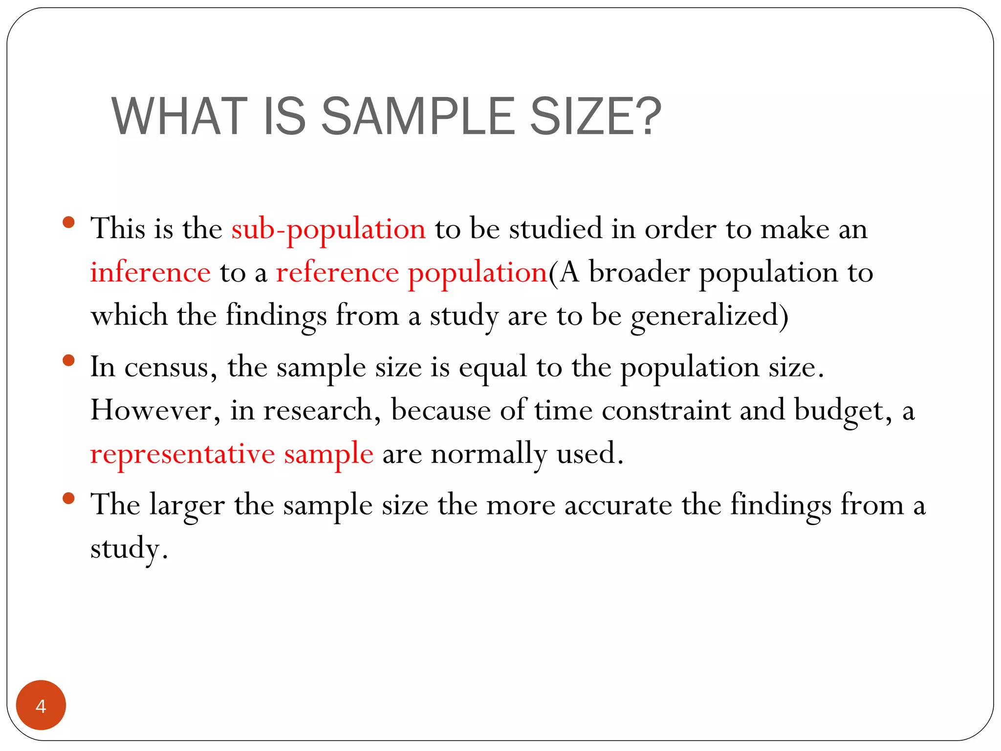WHAT IS SAMPLE SIZE?
     This is the sub-population to be studied in order to make an
      inference to a reference population(A broader population to
      which the findings from a study are to be generalized)
     In census, the sample size is equal to the population size.
      However, in research, because of time constraint and budget, a
      representative sample are normally used.
     The larger the sample size the more accurate the findings from a
      study.



4
 