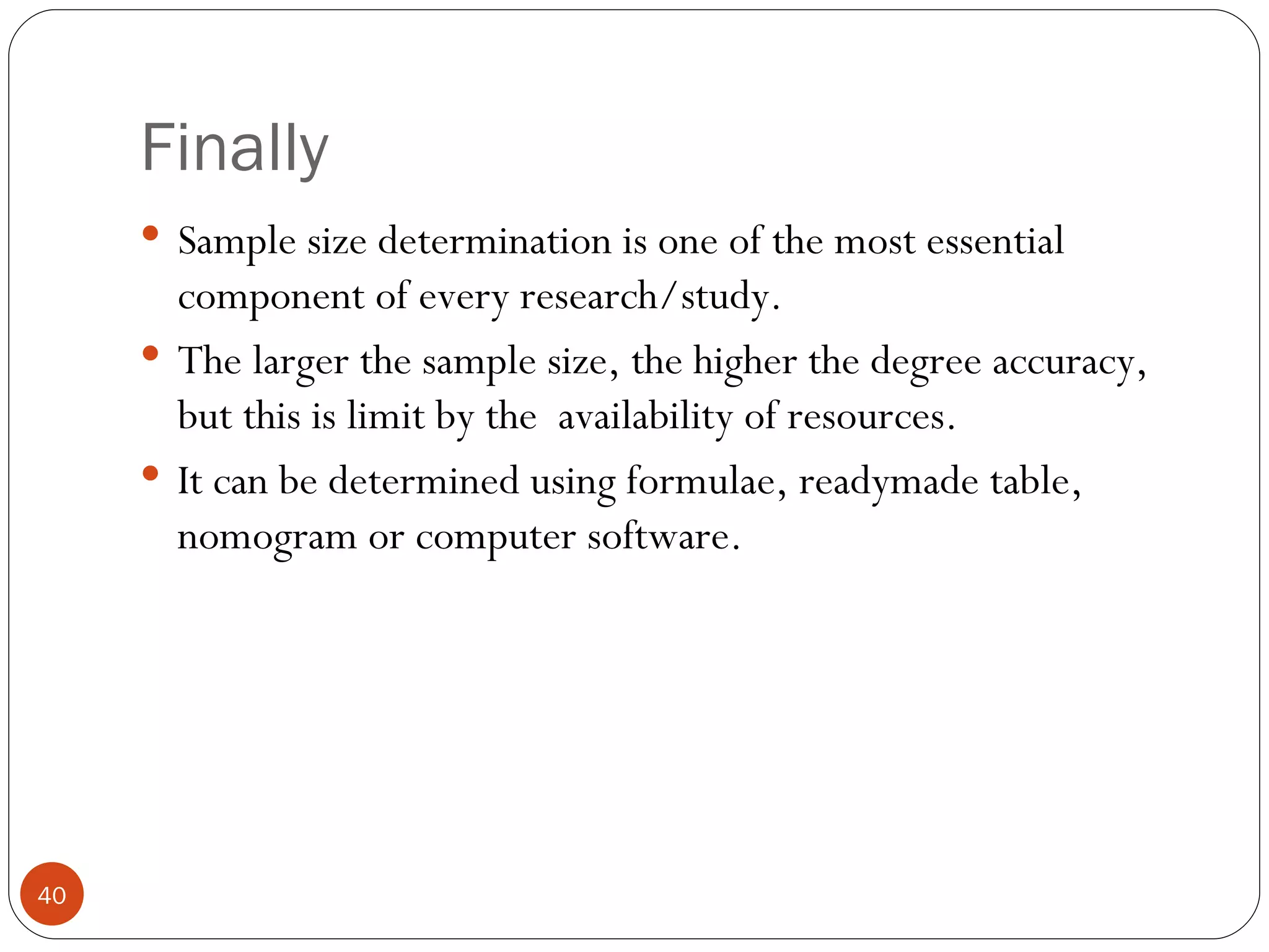 Finally
      Sample size determination is one of the most essential
       component of every research/study.
      The larger the sample size, the higher the degree accuracy,
       but this is limit by the availability of resources.
      It can be determined using formulae, readymade table,
       nomogram or computer software.




40
 