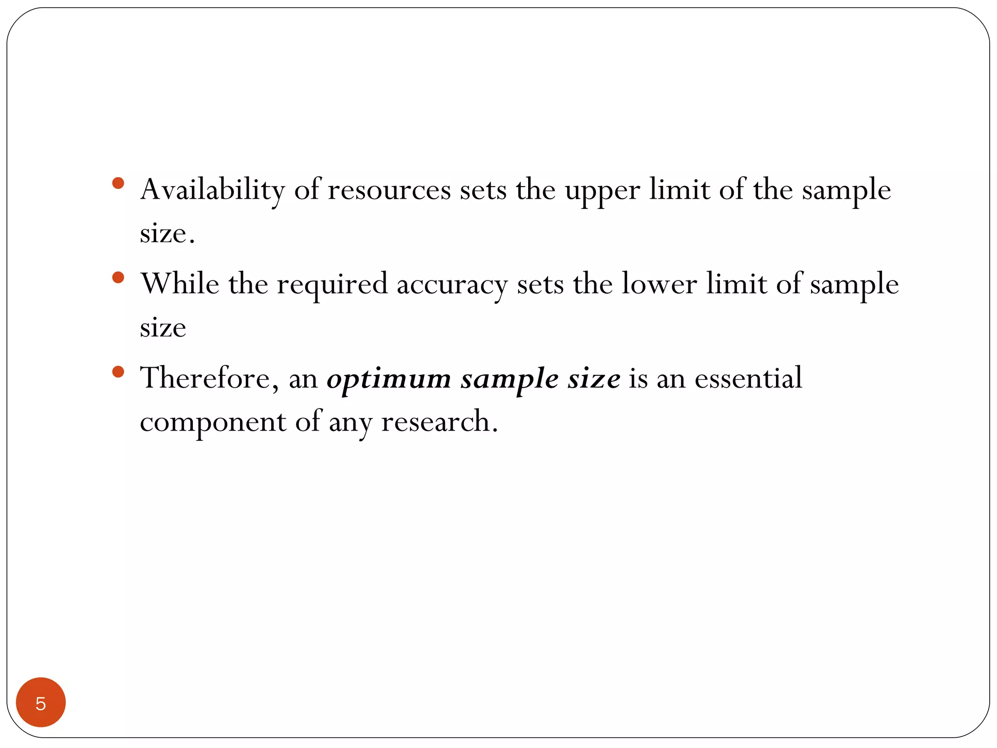  Availability of resources sets the upper limit of the sample
      size.
     While the required accuracy sets the lower limit of sample
      size
     Therefore, an optimum sample size is an essential
      component of any research.




5
 