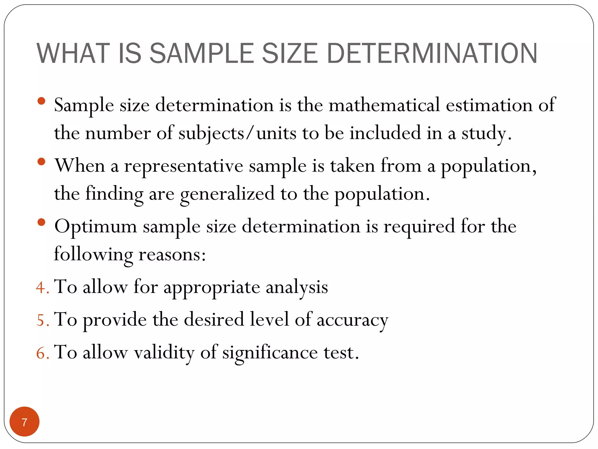 WHAT IS SAMPLE SIZE DETERMINATION
     Sample size determination is the mathematical estimation of
       the number of subjects/units to be included in a study.
     When a representative sample is taken from a population,
       the finding are generalized to the population.
     Optimum sample size determination is required for the
       following reasons:
    4. To allow for appropriate analysis
    5. To provide the desired level of accuracy
    6. To allow validity of significance test.


7
 