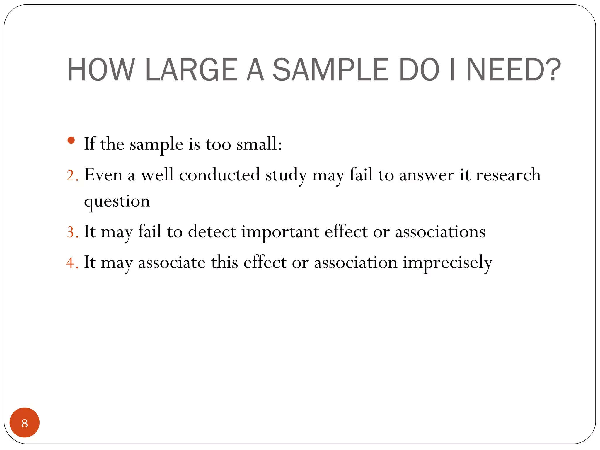 HOW LARGE A SAMPLE DO I NEED?
     If the sample is too small:
    2. Even a well conducted study may fail to answer it research
       question
    3. It may fail to detect important effect or associations
    4. It may associate this effect or association imprecisely




8
 