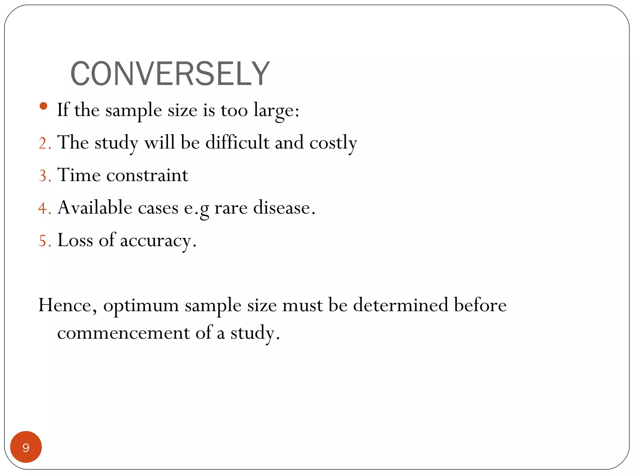 CONVERSELY
     If the sample size is too large:
    2. The study will be difficult and costly
    3. Time constraint
    4. Available cases e.g rare disease.
    5. Loss of accuracy.


    Hence, optimum sample size must be determined before
     commencement of a study.



9
 