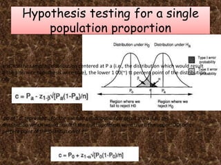 Hypothesis testing for a single
population proportion
point "c" represents, for the sampling distribution centered at Po (i.e., the
distribution which would result if the null hypothesis were true), the upper lOO(cx)tt
percent point of the distribution of p:
and, for the sampling distribution centered at P a (i.e., the distribution which would result
if the alternate hypothesis were true), the lower 1 00(~) tt percent point of the distribution
ofp:
 