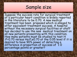 Sample size
Suppose the success rate for surgical treatment
of a particular heart condition is widely reported
in the literature to be 0.70. A new medical
treatment has been proposed which is alleged to
offer equivalent treatment success. A hospital
without the necessary surgical facilities or staff
has decided to use the new medical treatment on
all new patients presenting with this condition.
How many patients must be studied to test H
:P=0.70 versus Ha:P;e0.70 at the 0.05 level if it is
desired to have 90% power of detecting a
difference in proportion of success of 1 0
percentage points or greater?
 