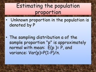 Estimating the population
proportion
• Unknown proportion in the population is
denoted by P
• The sampling distribution a of the
sample proportion "p" is approximately
normal with mean: E(p )= P, and
variance: Var(p)=P(1-P)/n.
 