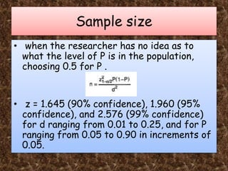 Sample size
• when the researcher has no idea as to
what the level of P is in the population,
choosing 0.5 for P .
• z = 1.645 (90% confidence), 1.960 (95%
confidence), and 2.576 (99% confidence)
for d ranging from 0.01 to 0.25, and for P
ranging from 0.05 to 0.90 in increments of
0.05.
 