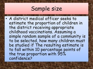 Sample size
• A district medical officer seeks to
estimate the proportion of children in
the district receiving appropriate
childhood vaccinations. Assuming a
simple random sample of a community is
to be selected, how many children must
be studied if The resulting estimate is
to fall within 10 percentage points of
the true proportion with 95%
confidence?
 