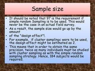 Sample size
• It should be noted that 97 is the requirement if
simple random Sampling is to be used. This would
never be the case in an actual field survey.
• As a result, the sample size would go up by the
amount
• of the "design effect"!.
• For example, if cluster samplingc were to be used,
the design effect might be estimated as 2.
• This means that in order to obtain the same
precision, twice as many individuals must be studied
with cluster sampling as with the simple random
sampling strategy. Hence, 184 subjects would be
required.
 