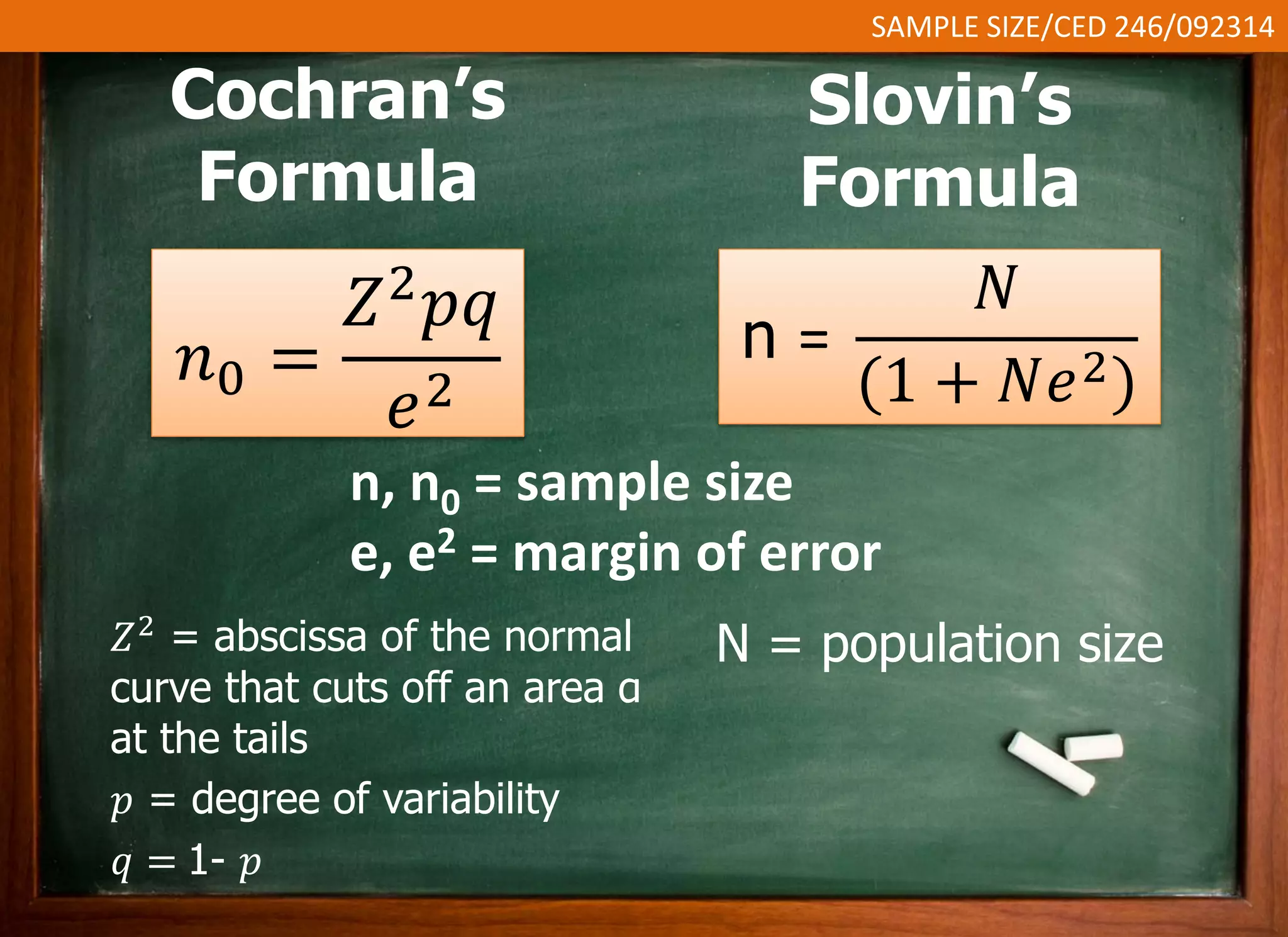 SAMPLE SIZE/CED 246/092314 
Slovin’s 
Formula 
n = 
푁 
(1 + 푁푒2) 
n, n0 = sample size 
e, e2 = margin of error 
N = population size 
Cochran’s 
Formula 
푛0 = 
푍2푝푞 
푒2 
푍2 = abscissa of the normal 
curve that cuts off an area α 
at the tails 
푝 = degree of variability 
푞 = 1- 푝 
 