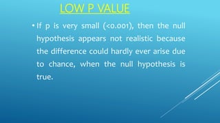 LOW P VALUE
• If p is very small (<0.001), then the null
hypothesis appears not realistic because
the difference could hardly ever arise due
to chance, when the null hypothesis is
true.
 