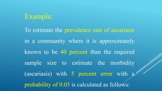 Example:
To estimate the prevalence rate of ascariasis
in a community where it is approximately
known to be 40 percent than the required
sample size to estimate the morbidity
(ascariasis) with 5 percent error with a
probability of 0.05 is calculated as follows:
 