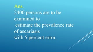 Ans.
2400 persons are to be
examined to
estimate the prevalence rate
of ascariasis
with 5 percent error.
 