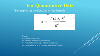 For Quantitative Data
The sample size is calculated by the formula
Where.
n = desired sample size.
s = standard deviation of observation.
e = permissible error in the estimation of mean,
t𝛼 = is the value of ‘t’ at 5 percent level from ‘t tables.
 