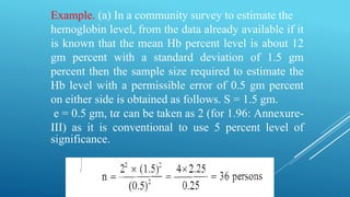 Example. (a) In a community survey to estimate the
hemoglobin level, from the data already available if it
is known that the mean Hb percent level is about 12
gm percent with a standard deviation of 1.5 gm
percent then the sample size required to estimate the
Hb level with a permissible error of 0.5 gm percent
on either side is obtained as follows. S = 1.5 gm.
e = 0.5 gm, t𝛼 can be taken as 2 (for 1.96: Annexure-
III) as it is conventional to use 5 percent level of
significance.
 