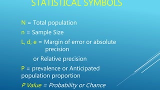 STATISTICAL SYMBOLS
N = Total population
n = Sample Size
L, d, e = Margin of error or absolute
precision
or Relative precision
P = prevalence or Anticipated
population proportion
P Value = Probability or Chance
 
