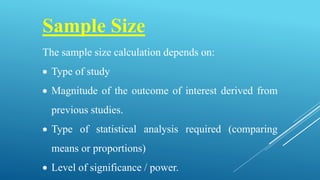 Sample Size
The sample size calculation depends on:
 Type of study
 Magnitude of the outcome of interest derived from
previous studies.
 Type of statistical analysis required (comparing
means or proportions)
 Level of significance / power.
 